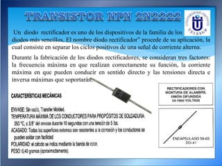 Un diodo rectificador es uno de los dispositivos de la familia de los
diodos más sencillos. El nombre diodo rectificador” procede de su aplicación, la
cual consiste en separar los ciclos positivos de una señal de corriente alterna.
Durante la fabricación de los diodos rectificadores, se consideran tres factores:
la frecuencia máxima en que realizan correctamente su función, la corriente
máxima en que pueden conducir en sentido directo y las tensiones directa e
inversa máximas que soportarán.
 