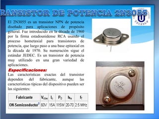 El 2N3055 es un transistor NPN de potencia
diseñado para aplicaciones de propósito
general. Fue introducido en la década de 1960
por la firma estadounidense RCA usando el
proceso hometaxial para transistores de
potencia, que luego paso a una base epitaxial en
la década de 1970. Su numeración sigue el
estándar JEDEC. Es un transistor de potencia
muy utilizado en una gran variedad de
aplicaciones.
Especificaciones:
Las características exactas del transistor
dependen del fabricante, aunque las
características típicas del dispositivo pueden ser
las siguientes:
 