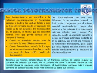 Los fototransistores son sensibles a la
radiación electromagnética en frecuencias
cercanas a la de la luz visible; debido a esto
su flujo de corriente puede ser regulado por
medio de la luz incidente. Un fototransistor
es, en esencia, lo mismo que un transistor
normal, sólo que puede trabajar de 2
maneras diferentes:
• Como un transistor normal con la
corriente de base (IB) (modo común).
• Como fototransistor, cuando la luz que
incide en este elemento hace las veces de
corriente de base. (IP) (modo de
iluminación).
Los fototransistores no son muy
diferentes de un transistor normal, es
decir, están compuestos por el mismo
material semiconductor, tienen dos
junturas y las mismas tres conexiones
externas: colector, base y emisor. Por
supuesto, siendo un elemento sensible a
la luz, la primera diferencia evidente es
en su cápsula, que posee una ventana o
es totalmente transparente, para dejar
que la luz ingrese hasta las junturas de la
pastilla semiconductora y produzca el
efecto fotoeléctrico.
Teniendo las mismas características de un transistor normal, es posible regular su
corriente de colector por medio de la corriente de base. Y también, dentro de sus
características de elemento opto electrónico, el fototransistor conduce más o menos
corriente de colector cuando incide más o menos luz sobre sus junturas.
 