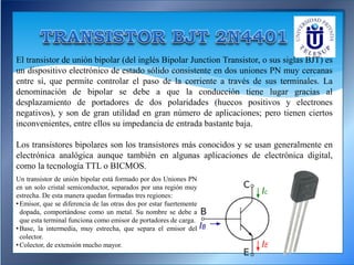 El transistor de unión bipolar (del inglés Bipolar Junction Transistor, o sus siglas BJT) es
un dispositivo electrónico de estado sólido consistente en dos uniones PN muy cercanas
entre sí, que permite controlar el paso de la corriente a través de sus terminales. La
denominación de bipolar se debe a que la conducción tiene lugar gracias al
desplazamiento de portadores de dos polaridades (huecos positivos y electrones
negativos), y son de gran utilidad en gran número de aplicaciones; pero tienen ciertos
inconvenientes, entre ellos su impedancia de entrada bastante baja.
Los transistores bipolares son los transistores más conocidos y se usan generalmente en
electrónica analógica aunque también en algunas aplicaciones de electrónica digital,
como la tecnología TTL o BICMOS.
Un transistor de unión bipolar está formado por dos Uniones PN
en un solo cristal semiconductor, separados por una región muy
estrecha. De esta manera quedan formadas tres regiones:
•Emisor, que se diferencia de las otras dos por estar fuertemente
dopada, comportándose como un metal. Su nombre se debe a
que esta terminal funciona como emisor de portadores de carga.
•Base, la intermedia, muy estrecha, que separa el emisor del
colector.
•Colector, de extensión mucho mayor.
 