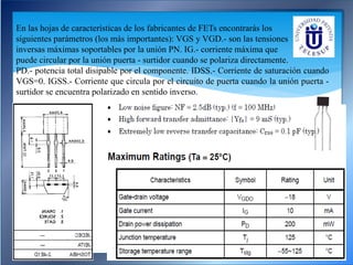 En las hojas de características de los fabricantes de FETs encontrarás los
siguientes parámetros (los más importantes): VGS y VGD.- son las tensiones
inversas máximas soportables por la unión PN. IG.- corriente máxima que
puede circular por la unión puerta - surtidor cuando se polariza directamente.
PD.- potencia total disipable por el componente. IDSS.- Corriente de saturación cuando
VGS=0. IGSS.- Corriente que circula por el circuito de puerta cuando la unión puerta -
surtidor se encuentra polarizado en sentido inverso.
 