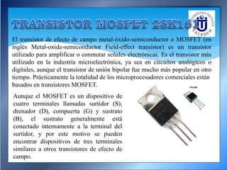 El transistor de efecto de campo metal-óxido-semiconductor o MOSFET (en
inglés Metal-oxide-semiconductor Field-effect transistor) es un transistor
utilizado para amplificar o conmutar señales electrónicas. Es el transistor más
utilizado en la industria microelectrónica, ya sea en circuitos analógicos o
digitales, aunque el transistor de unión bipolar fue mucho más popular en otro
tiempo. Prácticamente la totalidad de los microprocesadores comerciales están
basados en transistores MOSFET.
Aunque el MOSFET es un dispositivo de
cuatro terminales llamadas surtidor (S),
drenador (D), compuerta (G) y sustrato
(B), el sustrato generalmente está
conectado internamente a la terminal del
surtidor, y por este motivo se pueden
encontrar dispositivos de tres terminales
similares a otros transistores de efecto de
campo.
 