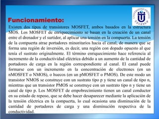 Existen dos tipos de transistores MOSFET, ambos basados en la estructura
MOS. Los MOSFET de enriquecimiento se basan en la creación de un canal
entre el drenador y el surtidor, al aplicar una tensión en la compuerta. La tensión
de la compuerta atrae portadores minoritarios hacia el canal, de manera que se
forma una región de inversión, es decir, una región con dopado opuesto al que
tenía el sustrato originalmente. El término enriquecimiento hace referencia al
incremento de la conductividad eléctrica debido a un aumento de la cantidad de
portadores de carga en la región correspondiente al canal. El canal puede
formarse con un incremento en la concentración de electrones (en un
nMOSFET o NMOS), o huecos (en un pMOSFET o PMOS). De este modo un
transistor NMOS se construye con un sustrato tipo p y tiene un canal de tipo n,
mientras que un transistor PMOS se construye con un sustrato tipo n y tiene un
canal de tipo p. Los MOSFET de empobrecimiento tienen un canal conductor
en su estado de reposo, que se debe hacer desaparecer mediante la aplicación de
la tensión eléctrica en la compuerta, lo cual ocasiona una disminución de la
cantidad de portadores de carga y una disminución respectiva de la
conductividad.
Funcionamiento:
 