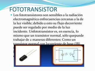FOTOTRANSISTOR
 Los fototransistores son sensibles a la radiación
electromagnética enfrecuencias cercanas a la de
la luz visible; debido a esto su flujo decorriente
puede ser regulado por medio de la luz
incidente. Unfototransistor es, en esencia, lo
mismo que un transistor normal, sólo quepuede
trabajar de 2 maneras diferentes: Como un
transistor normal con lacorriente de base (IB)
(modo común).Como fototransistor, cuando la
luzque incide en este elemento hace las veces de
corriente de base. (IP)(modo de iluminación).
 