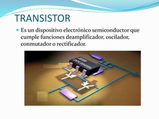 TRANSISTOR
 Es un dispositivo electrónico semiconductor que
cumple funciones deamplificador, oscilador,
conmutador o rectificador.
 
