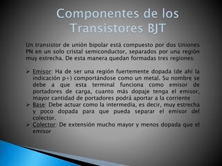 Un transistor de unión bipolar está compuesto por dos Uniones
PN en un solo cristal semiconductor, separados por una región
muy estrecha. De esta manera quedan formadas tres regiones:
 Emisor: Ha de ser una región fuertemente dopada (de ahí la
indicación p+) comportándose como un metal. Su nombre se
debe a que esta terminal funciona como emisor de
portadores de carga, cuanto más dopaje tenga el emisor,
mayor cantidad de portadores podrá aportar a la corriente
 Base: Debe actuar como la intermedia, es decir, muy estrecha
y poco dopada para que pueda separar el emisor del
colector.
 Colector: De extensión mucho mayor y menos dopada que el
emisor
 