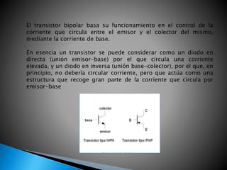 El transistor bipolar basa su funcionamiento en el control de la
corriente que circula entre el emisor y el colector del mismo,
mediante la corriente de base.
En esencia un transistor se puede considerar como un diodo en
directa (unión emisor-base) por el que circula una corriente
elevada, y un diodo en inversa (unión base-colector), por el que, en
principio, no debería circular corriente, pero que actúa como una
estructura que recoge gran parte de la corriente que circula por
emisor-base
 