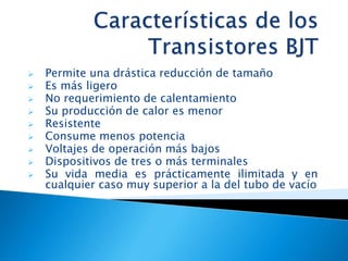  Permite una drástica reducción de tamaño
 Es más ligero
 No requerimiento de calentamiento
 Su producción de calor es menor
 Resistente
 Consume menos potencia
 Voltajes de operación más bajos
 Dispositivos de tres o más terminales
 Su vida media es prácticamente ilimitada y en
cualquier caso muy superior a la del tubo de vacío
 