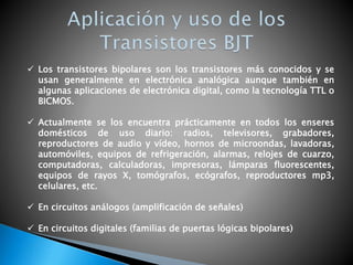  Los transistores bipolares son los transistores más conocidos y se
usan generalmente en electrónica analógica aunque también en
algunas aplicaciones de electrónica digital, como la tecnología TTL o
BICMOS.
 Actualmente se los encuentra prácticamente en todos los enseres
domésticos de uso diario: radios, televisores, grabadores,
reproductores de audio y vídeo, hornos de microondas, lavadoras,
automóviles, equipos de refrigeración, alarmas, relojes de cuarzo,
computadoras, calculadoras, impresoras, lámparas fluorescentes,
equipos de rayos X, tomógrafos, ecógrafos, reproductores mp3,
celulares, etc.
 En circuitos análogos (amplificación de señales)
 En circuitos digitales (familias de puertas lógicas bipolares)
 