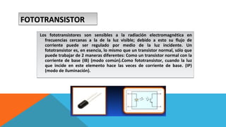 FFFFOOOOTTTTOOOOTTTTRRRRAAAANNNNSSSSIIIISSSSTTTTOOOORRRR 
Los fototransistores son sensibles a la radiación electromagnética en 
frecuencias cercanas a la de la luz visible; debido a esto su flujo de 
corriente puede ser regulado por medio de la luz incidente. Un 
fototransistor es, en esencia, lo mismo que un transistor normal, sólo que 
puede trabajar de 2 maneras diferentes: Como un transistor normal con la 
corriente de base (IB) (modo común).Como fototransistor, cuando la luz 
que incide en este elemento hace las veces de corriente de base. (IP) 
(modo de iluminación). 
 