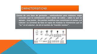 CCAARRAACCTTEERRIISSTTIICCAASS 
Consta de una base de germanio , semiconductor para entonces mejor 
conocido que la combinación cobre óxido de cobre , sobre la que se 
apoyan , muy juntas , dos puntas metálicas que constituyen el emisor y el 
colector .La corriente de base es capaz de modular la resistencias que se 
“ve “ en el colector , de ahí el nombre de “transfer resistor” . 
 