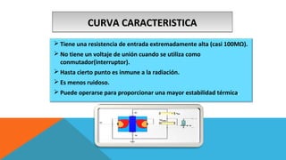 CCCCUUUURRRRVVVVAAAA CCCCAAAARRRRAAAACCCCTTTTEEEERRRRIIIISSSSTTTTIIIICCCCAAAA 
Tiene una resistencia de entrada extremadamente alta (casi 100MΩ). 
No tiene un voltaje de unión cuando se utiliza como 
conmutador(interruptor). 
Hasta cierto punto es inmune a la radiación. 
Es menos ruidoso. 
Puede operarse para proporcionar una mayor estabilidad térmica. 
 