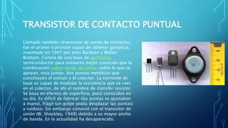 TRANSISTOR DE CONTACTO PUNTUAL 
Llamado también «transistor de punta de contacto», 
fue el primer transistor capaz de obtener ganancia, 
inventado en 1947 por John Bardeen y Walter 
Brattain. Consta de una base de germanio, 
semiconductor para entonces mejor conocido que la 
combinación cobre-óxido de cobre, sobre la que se 
apoyan, muy juntas, dos puntas metálicas que 
constituyen el emisor y el colector. La corriente de 
base es capaz de modular la resistencia que se «ve» 
en el colector, de ahí el nombre de transfer resistor. 
Se basa en efectos de superficie, poco conocidos en 
su día. Es difícil de fabricar (las puntas se ajustaban 
a mano), frágil (un golpe podía desplazar las puntas) 
y ruidoso. Sin embargo convivió con el transistor de 
unión (W. Shockley, 1948) debido a su mayor ancho 
de banda. En la actualidad ha desaparecido. 
 