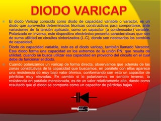  El diodo Varicap conocido como diodo de capacidad variable o varactor, es un 
diodo que aprovecha determinadas técnicas constructivas para comportarse, ante 
variaciones de la tensión aplicada, como un capacitor (o condensador) variable. 
Polarizado en inversa, este dispositivo electrónico presenta características que son 
de suma utilidad en circuitos sintonizados (L-C), donde son necesarios los cambios 
de capacidad. 
 Diodo de capacidad variable, esto es el diodo varicap, también llamado Varactor. 
Este diodo forma una capacidad en los extremos de la unión PN, que resulta de 
utilidad, cuando se busca utilizar esa capacidad en provecho del circuito en el cual 
debe de funcionar el diodo. 
 Cuando polarizamos un varicap de forma directa, observamos que además de las 
zonas constitutivas de la capacidad que buscamos, en paralelo con ellas aparece 
una resistencia de muy bajo valor óhmico, conformando con esto un capacitor de 
pérdidas muy elevadas. En cambio si lo polarizamos en sentido inverso, la 
resistencia en paralelo mencionada, es de un valor relativamente alto, dando como 
resultado que el diodo se comporte como un capacitor de pérdidas bajas. 
 