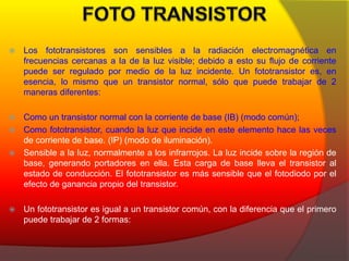  Los fototransistores son sensibles a la radiación electromagnética en 
frecuencias cercanas a la de la luz visible; debido a esto su flujo de corriente 
puede ser regulado por medio de la luz incidente. Un fototransistor es, en 
esencia, lo mismo que un transistor normal, sólo que puede trabajar de 2 
maneras diferentes: 
 Como un transistor normal con la corriente de base (IB) (modo común); 
 Como fototransistor, cuando la luz que incide en este elemento hace las veces 
de corriente de base. (IP) (modo de iluminación). 
 Sensible a la luz, normalmente a los infrarrojos. La luz incide sobre la región de 
base, generando portadores en ella. Esta carga de base lleva el transistor al 
estado de conducción. El fototransistor es más sensible que el fotodiodo por el 
efecto de ganancia propio del transistor. 
 Un fototransistor es igual a un transistor común, con la diferencia que el primero 
puede trabajar de 2 formas: 
 