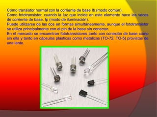 Como transistor normal con la corriente de base Ib (modo común). 
Como fototransistor, cuando la luz que incide en este elemento hace las veces 
de corriente de base. Ip (modo de iluminación). 
Puede utilizarse de las dos en formas simultáneamente, aunque el fototransistor 
se utiliza principalmente con el pin de la base sin conectar. 
En el mercado se encuentran fototransistores tanto con conexión de base como 
sin ella y tanto en cápsulas plásticas como metálicas (TO-72, TO-5) provistas de 
una lente. 
 