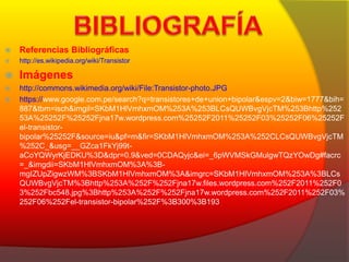  Referencias Bibliográficas 
 http://es.wikipedia.org/wiki/Transistor 
 Imágenes 
 http://commons.wikimedia.org/wiki/File:Transistor-photo.JPG 
 https://www.google.com.pe/search?q=transistores+de+union+bipolar&espv=2&biw=1777&bih= 
887&tbm=isch&imgil=SKbM1HlVmhxmOM%253A%253BLCsQUWBvgVjcTM%253Bhttp%252 
53A%25252F%25252Fjna17w.wordpress.com%25252F2011%25252F03%25252F06%25252F 
el-transistor-bipolar% 
25252F&source=iu&pf=m&fir=SKbM1HlVmhxmOM%253A%252CLCsQUWBvgVjcTM 
%252C_&usg=__GZca1FkYj99t-aCoYQWyrKjEDKU% 
3D&dpr=0.9&ved=0CDAQyjc&ei=_6pWVMSkGMulgwTQzYOwDg#facrc 
=_&imgdii=SKbM1HlVmhxmOM%3A%3B-mgIZUpZigwzWM% 
3BSKbM1HlVmhxmOM%3A&imgrc=SKbM1HlVmhxmOM%253A%3BLCs 
QUWBvgVjcTM%3Bhttp%253A%252F%252Fjna17w.files.wordpress.com%252F2011%252F0 
3%252Fbc548.jpg%3Bhttp%253A%252F%252Fjna17w.wordpress.com%252F2011%252F03% 
252F06%252Fel-transistor-bipolar%252F%3B300%3B193 
 