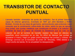  Llamado también «transistor de punta de contacto», fue el primer transistor 
capaz de obtener ganancia, inventado en 1947 por John Bardeen y Walter 
Brattain. Consta de una base de germanio, semiconductor para entonces mejor 
conocido que la combinación cobre-óxido de cobre, sobre la que se apoyan, 
muy juntas, dos puntas metálicas que constituyen el emisor y el colector. La 
corriente de base es capaz de modular la resistencia que se «ve» en el 
colector, de ahí el nombre de transfer resistor. Se basa en efectos de 
superficie, poco conocidos en su día. Es difícil de fabricar (las puntas se 
ajustaban a mano), frágil (un golpe podía desplazar las puntas) y ruidoso. Sin 
embargo convivió con el transistor de unión (W. Shockley, 1948) debido a su 
mayor ancho de banda. En la actualidad ha desaparecido. 
 