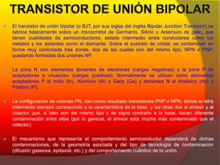  El transistor de unión bipolar (o BJT, por sus siglas del inglés Bipolar Junction Transistor) se 
fabrica básicamente sobre un monocristal de Germanio, Silicio o Arseniuro de galio, que 
tienen cualidades de semiconductores, estado intermedio entre conductores como los 
metales y los aislantes como el diamante. Sobre el sustrato de cristal, se contaminan en 
forma muy controlada tres zonas, dos de las cuales son del mismo tipo, NPN o PNP, 
quedando formadas dos uniones NP. 
 La zona N con elementos donantes de electrones (cargas negativas) y la zona P de 
aceptadores o «huecos» (cargas positivas). Normalmente se utilizan como elementos 
aceptadores P al Indio (In), Aluminio (Al) o Galio (Ga) y donantes N al Arsénico (As) o 
Fósforo (P). 
 La configuración de uniones PN, dan como resultado transistores PNP o NPN, donde la letra 
intermedia siempre corresponde a la característica de la base, y las otras dos al emisor y al 
colector que, si bien son del mismo tipo y de signo contrario a la base, tienen diferente 
contaminación entre ellas (por lo general, el emisor está mucho más contaminado que el 
colector). 
 El mecanismo que representa el comportamiento semiconductor dependerá de dichas 
contaminaciones, de la geometría asociada y del tipo de tecnología de contaminación 
(difusión gaseosa, epitaxial, etc.) y del comportamiento cuántico de la unión. 
 