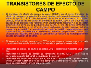  El transistor de efecto de campo de unión (JFET), fue el primer transistor de 
efecto de campo en la práctica. Lo forma una barra de material semiconductor de 
silicio de tipo N o P. En los terminales de la barra se establece un contacto 
óhmico, tenemos así un transistor de efecto de campo tipo N de la forma más 
básica. Si se difunden dos regiones P en una barra de material N y se conectan 
externamente entre sí, se producirá una puerta. A uno de estos contactos le 
llamaremos surtidor y al otro drenador. Aplicando tensión positiva entre el 
drenador y el surtidor y conectando la puerta al surtidor, estableceremos una 
corriente, a la que llamaremos corriente de drenador con polarización cero. Con 
un potencial negativo de puerta al que llamamos tensión de estrangulamiento, 
cesa la conducción en el canal. 
 El transistor de efecto de campo, o FET por sus siglas en inglés, que controla la 
corriente en función de una tensión; tienen alta impedancia de entrada. 
 Transistor de efecto de campo de unión, JFET, construido mediante una unión 
PN. 
 Transistor de efecto de campo de compuerta aislada, IGFET, en el que la 
compuerta se aísla del canal mediante un dieléctrico. 
 Transistor de efecto de campo MOS, MOSFET, donde MOS significa Metal-Óxido- 
Semiconductor, en este caso la compuerta es metálica y está separada del 
canal semiconductor por una capa de óxido. 
 