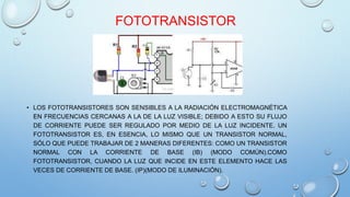 FOTOTRANSISTOR 
• LOS FOTOTRANSISTORES SON SENSIBLES A LA RADIACIÓN ELECTROMAGNÉTICA 
EN FRECUENCIAS CERCANAS A LA DE LA LUZ VISIBLE; DEBIDO A ESTO SU FLUJO 
DE CORRIENTE PUEDE SER REGULADO POR MEDIO DE LA LUZ INCIDENTE. UN 
FOTOTRANSISTOR ES, EN ESENCIA, LO MISMO QUE UN TRANSISTOR NORMAL, 
SÓLO QUE PUEDE TRABAJAR DE 2 MANERAS DIFERENTES: COMO UN TRANSISTOR 
NORMAL CON LA CORRIENTE DE BASE (IB) (MODO COMÚN).COMO 
FOTOTRANSISTOR, CUANDO LA LUZ QUE INCIDE EN ESTE ELEMENTO HACE LAS 
VECES DE CORRIENTE DE BASE. (IP)(MODO DE ILUMINACIÓN). 
 