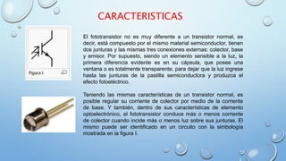 CARACTERISTICAS 
El fototransistor no es muy diferente a un transistor normal, es 
decir, está compuesto por el mismo material semiconductor, tienen 
dos junturas y las mismas tres conexiones externas: colector, base 
y emisor. Por supuesto, siendo un elemento sensible a la luz, la 
primera diferencia evidente es en su cápsula, que posee una 
ventana o es totalmente transparente, para dejar que la luz ingrese 
hasta las junturas de la pastilla semiconductora y produzca el 
efecto fotoeléctrico. 
Teniendo las mismas características de un transistor normal, es 
posible regular su corriente de colector por medio de la corriente 
de base. Y también, dentro de sus características de elemento 
optoelectrónico, el fototransistor conduce más o menos corriente 
de colector cuando incide más o menos luz sobre sus junturas. El 
mismo puede ser identificado en un circuito con la simbología 
mostrada en la figura I. 
 