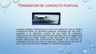 TRANSISTOR DE CONTACTO PUNTUAL 
• LLAMADO TAMBIÉN TRANSISTOR DE PUNTA DE CONTACTO, FUE EL PRIMER 
TRANSISTOR CAPAZ DE OBTENER GANANCIA, INVENTADO EN 1947 POR J. 
BARDEEN Y W. BRATTAIN. CONSTA DE UNA BASE DE GERMANIO, 
SEMICONDUCTOR PARA ENTONCES MEJOR CONOCIDO QUE LA COMBINACIÓN 
COBRE-ÓXIDO DE COBRE, SOBRE LA QUE SEA POYAN, MUY JUNTAS, DOS 
PUNTAS METÁLICAS QUE CONSTITUYEN EL EMISOR Y EL COLECTOR. LA 
CORRIENTE DE BASE ES CAPAZ DE MODULAR LA RESISTENCIA QUE SE "VE" 
EN EL COLECTOR, DE AHÍ EL NOMBRE DE "TRANSFER RESISTOR". 
 