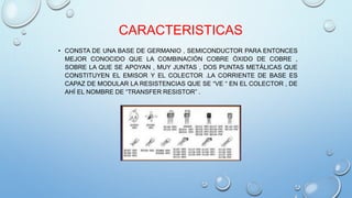CARACTERISTICAS 
• CONSTA DE UNA BASE DE GERMANIO , SEMICONDUCTOR PARA ENTONCES 
MEJOR CONOCIDO QUE LA COMBINACIÓN COBRE ÓXIDO DE COBRE , 
SOBRE LA QUE SE APOYAN , MUY JUNTAS , DOS PUNTAS METÁLICAS QUE 
CONSTITUYEN EL EMISOR Y EL COLECTOR .LA CORRIENTE DE BASE ES 
CAPAZ DE MODULAR LA RESISTENCIAS QUE SE “VE “ EN EL COLECTOR , DE 
AHÍ EL NOMBRE DE “TRANSFER RESISTOR” . 
 
