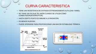 CURVA CARACTERISTICA 
 TIENE UNA RESISTENCIA DE ENTRADA EXTREMADAMENTE ALTA (CASI 100MΩ). 
 NO TIENE UN VOLTAJE DE UNIÓN CUANDO SE UTILIZA COMO 
CONMUTADOR(INTERRUPTOR). 
 HASTA CIERTO PUNTO ES INMUNE A LA RADIACIÓN. 
 ES MENOS RUIDOSO. 
 PUEDE OPERARSE PARA PROPORCIONAR UNA MAYOR ESTABILIDAD TÉRMICA. 
 