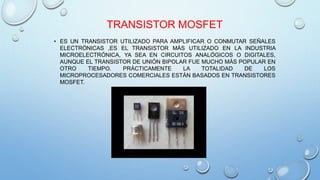 TRANSISTOR MOSFET 
• ES UN TRANSISTOR UTILIZADO PARA AMPLIFICAR O CONMUTAR SEÑALES 
ELECTRÓNICAS ,ES EL TRANSISTOR MÁS UTILIZADO EN LA INDUSTRIA 
MICROELECTRÓNICA, YA SEA EN CIRCUITOS ANALÓGICOS O DIGITALES, 
AUNQUE EL TRANSISTOR DE UNIÓN BIPOLAR FUE MUCHO MÁS POPULAR EN 
OTRO TIEMPO. PRÁCTICAMENTE LA TOTALIDAD DE LOS 
MICROPROCESADORES COMERCIALES ESTÁN BASADOS EN TRANSISTORES 
MOSFET. 
 