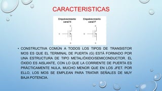 CARACTERISTICAS 
• CONSTRUCTIVA COMÚN A TODOS LOS TIPOS DE TRANSISTOR 
MOS ES QUE EL TERMINAL DE PUERTA (G) ESTÁ FORMADO POR 
UNA ESTRUCTURA DE TIPO METAL/ÓXIDO/SEMICONDUCTOR. EL 
ÓXIDO ES AISLANTE, CON LO QUE LA CORRIENTE DE PUERTA ES 
PRÁCTICAMENTE NULA, MUCHO MENOR QUE EN LOS JFET. POR 
ELLO, LOS MOS SE EMPLEAN PARA TRATAR SEÑALES DE MUY 
BAJA POTENCIA. 
 