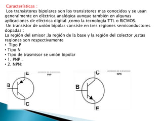 Características : 
Los transistores bipolares son los transistores mas conocidos y se usan 
generalmente en eléctrica analógica aunque también en algunas 
aplicaciones de eléctrica digital ,como la tecnología TTL o BICMOS. 
Un transistor de unión bipolar consiste en tres regiones semiconductores 
dopadas : 
La región del emisor ,la región de la base y la región del colector ,estas 
regiones son respectivamente 
• Tipo P 
• Tipo N 
• Tipo de trasmisor se unión bipolar 
• 1. PNP . 
• 2. NPN: 
 