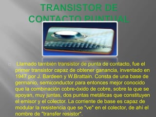 Llamado también transistor de punta de contacto, fue el
primer transistor capaz de obtener ganancia, inventado en
1947 por J. Bardeen y W.Brattain. Consta de una base de
germanio, semiconductor para entonces mejor conocido
que la combinación cobre-óxido de cobre, sobre la que se
apoyan, muy juntas, dos puntas metálicas que constituyen
el emisor y el colector. La corriente de base es capaz de
modular la resistencia que se "ve" en el colector, de ahí el
nombre de "transfer resistor".
 