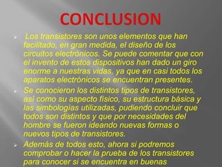  Los transistores son unos elementos que han
facilitado, en gran medida, el diseño de los
circuitos electrónicos. Se puede comentar que con
el invento de estos dispositivos han dado un giro
enorme a nuestras vidas, ya que en casi todos los
aparatos electrónicos se encuentran presentes.
 Se conocieron los distintos tipos de transistores,
así como su aspecto físico, su estructura básica y
las simbologías utilizadas, pudiendo concluir que
todos son distintos y que por necesidades del
hombre se fueron ideando nuevas formas o
nuevos tipos de transistores.
 Además de todos esto, ahora si podremos
comprobar o hacer la prueba de los transistores
para conocer si se encuentra en buenas
 