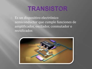 Es un dispositivo electrónico
semiconductor que cumple funciones de
amplificador, oscilador, conmutador o
rectificador.
 