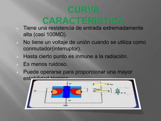  Tiene una resistencia de entrada extremadamente
alta (casi 100MΩ).
 No tiene un voltaje de unión cuando se utiliza como
conmutador(interruptor).
 Hasta cierto punto es inmune a la radiación.
 Es menos ruidoso.
 Puede operarse para proporcionar una mayor
estabilidad térmica.
 