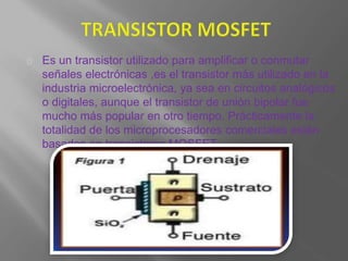Es un transistor utilizado para amplificar o conmutar
señales electrónicas ,es el transistor más utilizado en la
industria microelectrónica, ya sea en circuitos analógicos
o digitales, aunque el transistor de unión bipolar fue
mucho más popular en otro tiempo. Prácticamente la
totalidad de los microprocesadores comerciales están
basados en transistores MOSFET.
 