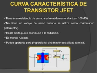  Tiene una resistencia de entrada extremadamente alta (casi 100MΩ).
No tiene un voltaje de unión cuando se utiliza como conmutador
(interruptor).
Hasta cierto punto es inmune a la radiación.
Es menos ruidoso.
Puede operarse para proporcionar una mayor estabilidad térmica.
 