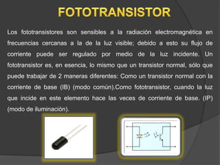 Los fototransistores son sensibles a la radiación electromagnética en
frecuencias cercanas a la de la luz visible; debido a esto su flujo de
corriente puede ser regulado por medio de la luz incidente. Un
fototransistor es, en esencia, lo mismo que un transistor normal, sólo que
puede trabajar de 2 maneras diferentes: Como un transistor normal con la
corriente de base (IB) (modo común).Como fototransistor, cuando la luz
que incide en este elemento hace las veces de corriente de base. (IP)
(modo de iluminación).
 
