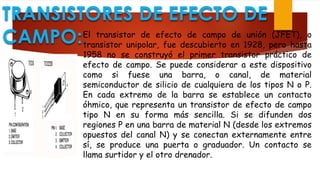 TRANSISTORES DE EFECTO DE
CAMPO:El transistor de efecto de campo de unión (JFET), o
transistor unipolar, fue descubierto en 1928, pero hasta
1958 no se construyó el primer transistor práctico de
efecto de campo. Se puede considerar a este dispositivo
como si fuese una barra, o canal, de material
semiconductor de silicio de cualquiera de los tipos N o P.
En cada extremo de la barra se establece un contacto
óhmico, que representa un transistor de efecto de campo
tipo N en su forma más sencilla. Si se difunden dos
regiones P en una barra de material N (desde los extremos
opuestos del canal N) y se conectan externamente entre
sí, se produce una puerta o graduador. Un contacto se
llama surtidor y el otro drenador.
 