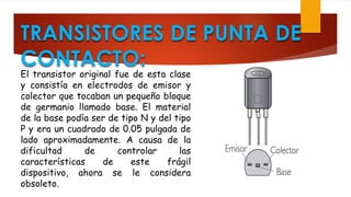 TRANSISTORES DE PUNTA DE
CONTACTO:
El transistor original fue de esta clase
y consistía en electrodos de emisor y
colector que tocaban un pequeño bloque
de germanio llamado base. El material
de la base podía ser de tipo N y del tipo
P y era un cuadrado de 0.05 pulgada de
lado aproximadamente. A causa de la
dificultad de controlar las
características de este frágil
dispositivo, ahora se le considera
obsoleto.
 