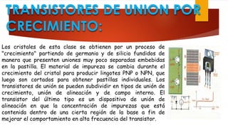 TRANSISTORES DE UNION POR
CRECIMIENTO:
Los cristales de esta clase se obtienen por un proceso de
"crecimiento" partiendo de germanio y de silicio fundidos de
manera que presenten uniones muy poco separadas embebidas
en la pastilla. El material de impureza se cambia durante el
crecimiento del cristal para producir lingotes PNP o NPN, que
luego son cortados para obtener pastillas individuales. Los
transistores de unión se pueden subdividir en tipos de unión de
crecimiento, unión de alineación y de campo interno. El
transistor del último tipo es un dispositivo de unión de
alineación en que la concentración de impurezas que está
contenida dentro de una cierta región de la base a fin de
mejorar el comportamiento en alta frecuencia del transistor.
 