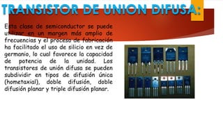 TRANSISTOR DE UNION DIFUSA:
Esta clase de semiconductor se puede
utilizar en un margen más amplio de
frecuencias y el proceso de fabricación
ha facilitado el uso de silicio en vez de
germanio, lo cual favorece la capacidad
de potencia de la unidad. Los
transistores de unión difusa se pueden
subdividir en tipos de difusión única
(hometaxial), doble difusión, doble
difusión planar y triple difusión planar.
 