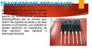 TRANSISTORES EPITAXIALES:
Estos transistores de unión se obtienen
por el proceso de crecimiento en una
pastilla de semiconductor y procesos
fotolitográficos que se utilizan para
definir las regiones de emisor y de base
durante el crecimiento. Las unidades se
pueden subdividir en transistores de
base epitaxial, capa epitaxial y
sobrecapa (overlay).
 