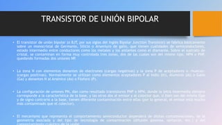 TRANSISTOR DE UNIÓN BIPOLAR
• El transistor de unión bipolar (o BJT, por sus siglas del inglés Bipolar Junction Transistor) se fabrica básicamente
sobre un monocristal de Germanio, Silicio o Arseniuro de galio, que tienen cualidades de semiconductores,
estado intermedio entre conductores como los metales y los aislantes como el diamante. Sobre el sustrato de
cristal, se contaminan en forma muy controlada tres zonas, dos de las cuales son del mismo tipo, NPN o PNP,
quedando formadas dos uniones NP.
• La zona N con elementos donantes de electrones (cargas negativas) y la zona P de aceptadores o «huecos»
(cargas positivas). Normalmente se utilizan como elementos aceptadores P al Indio (In), Aluminio (Al) o Galio
(Ga) y donantes N al Arsénico (As) o Fósforo (P).
• La configuración de uniones PN, dan como resultado transistores PNP o NPN, donde la letra intermedia siempre
corresponde a la característica de la base, y las otras dos al emisor y al colector que, si bien son del mismo tipo
y de signo contrario a la base, tienen diferente contaminación entre ellas (por lo general, el emisor está mucho
más contaminado que el colector).
• El mecanismo que representa el comportamiento semiconductor dependerá de dichas contaminaciones, de la
geometría asociada y del tipo de tecnología de contaminación (difusión gaseosa, epitaxial, etc.) y del
 