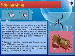 Fototransistor
Los fototransistores son sensibles a la radiación
electromagnética en frecuencias cercanas a la de
la luz visible; debido a esto su flujo de corriente
puede ser regulado por medio de la luz incidente.
Un fototransistor es, en esencia, lo mismo que un
transistor normal, sólo que puede trabajar de 2
maneras diferentes:
* Como un transistor normal con la corriente de
base (IB) (modo común);
* Como fototransistor, cuando la luz que incide en
este elemento hace las veces de corriente de
base. (IP) (modo de iluminación).
 