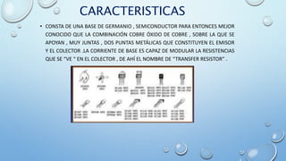 CARACTERISTICAS
• CONSTA DE UNA BASE DE GERMANIO , SEMICONDUCTOR PARA ENTONCES MEJOR
CONOCIDO QUE LA COMBINACIÓN COBRE ÓXIDO DE COBRE , SOBRE LA QUE SE
APOYAN , MUY JUNTAS , DOS PUNTAS METÁLICAS QUE CONSTITUYEN EL EMISOR
Y EL COLECTOR .LA CORRIENTE DE BASE ES CAPAZ DE MODULAR LA RESISTENCIAS
QUE SE “VE “ EN EL COLECTOR , DE AHÍ EL NOMBRE DE “TRANSFER RESISTOR” .
 