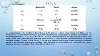 Saturación Corte Activa
VCE ~ 0 ~ VCC Variable
VRC ~ VCC ~ 0 Variable
IC Máxima
=
ICEO lang=EN-
GB~ 0
Variable
IB Variable = 0 Variable
VBE ~ 0,8v < 0,7v ~ 0,7v
En resumen: ß = IC / IB
Los encapsulados en los transistores dependen de la función que realicen y la potencia que disipen, así nos
encontramos con que los transistores de pequeña señal tienen un encapsulado de plástico, normalmente son
los más pequeños ( TO- 18, TO-39, TO-92, TO-226 ... ); los de mediana potencia, son algo mayores y tienen en la
parte trasera una chapa metálica que sirve para evacuar el calor disipado convenientemente refrigerado
mediante radiador (TO-220, TO-218, TO-247...) ; los de gran potencia, son los que poseen una mayor dimensión
siendo el encapsulado enteramente metálico . Esto, favorece, en gran medida, la evacuación del calor a
través del mismo y un radiador (TO-3, TO-66, TO-123, TO-213...).
 