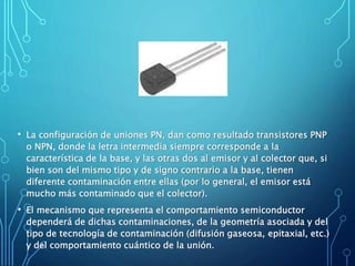 • La configuración de uniones PN, dan como resultado transistores PNP
o NPN, donde la letra intermedia siempre corresponde a la
característica de la base, y las otras dos al emisor y al colector que, si
bien son del mismo tipo y de signo contrario a la base, tienen
diferente contaminación entre ellas (por lo general, el emisor está
mucho más contaminado que el colector).
• El mecanismo que representa el comportamiento semiconductor
dependerá de dichas contaminaciones, de la geometría asociada y del
tipo de tecnología de contaminación (difusión gaseosa, epitaxial, etc.)
y del comportamiento cuántico de la unión.
 