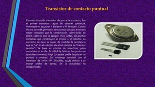 Transistor de contacto puntual
Llamado también transistor de punta de contacto, fue
el primer transistor capaz de obtener ganancia,
inventado en 1947 por J. Bardeen y W. Brattain. Consta
de una base de germanio, semiconductor para entonces
mejor conocido que la combinación cobre-óxido de
cobre, sobre la que se apoyan, muy juntas, dos puntas
metálicas que constituyen el emisor y el colector. La
corriente de base es capaz de modular la resistencia
que se “ve” en el colector, de ahí el nombre de “transfer
resistor”. Se basa en efectos de superficie, poco
conocidos en su día. Es difícil de fabricar (las puntas se
ajustaban a mano), frágil (un golpe podía desplazar las
puntas) y ruidoso. Sin embargo convivió con el
transistor de unión (W. Shockley, 1948) debido a su
mayor ancho de banda. En la actualidad ha
desaparecido.
 